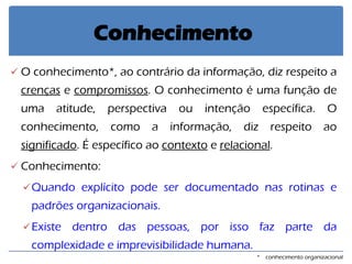 O conhecimento*, ao contrário da informação, diz respeito a crenças e compromissos. O conhecimento é uma função de uma atitude, perspectiva ou intenção específica. O conhecimento, como a informação, diz respeito ao significado. É específico ao contexto e relacional. 
Conhecimento: 
Quando explícito pode ser documentado nas rotinas e padrões organizacionais. 
Existe dentro das pessoas, por isso faz parte da complexidade e imprevisibilidade humana. 
Conhecimento 
* conhecimento organizacional  