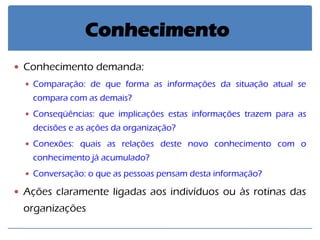 Conhecimento demanda: 
Comparação: de que forma as informações da situação atual se compara com as demais? 
Conseqüências: que implicações estas informações trazem para as decisões e as ações da organização? 
Conexões: quais as relações deste novo conhecimento com o conhecimento já acumulado? 
Conversação: o que as pessoas pensam desta informação? 
Ações claramente ligadas aos indivíduos ou às rotinas das organizações 
Conhecimento  