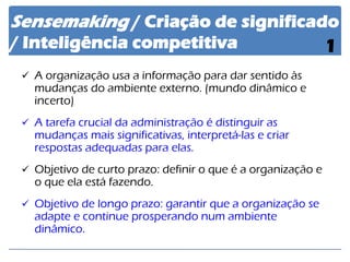 Sensemaking / Criação de significado / Inteligência competitiva 
1 
A organização usa a informação para dar sentido às mudanças do ambiente externo. (mundo dinâmico e incerto) 
A tarefa crucial da administração é distinguir as mudanças mais significativas, interpretá-las e criar respostas adequadas para elas. 
Objetivo de curto prazo: definir o que é a organização e o que ela está fazendo. 
Objetivo de longo prazo: garantir que a organização se adapte e continue prosperando num ambiente dinâmico.  