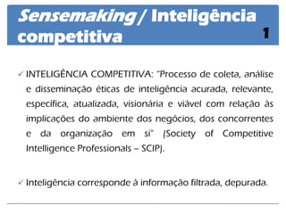 INTELIGÊNCIA COMPETITIVA: “Processo de coleta, análise e disseminação éticas de inteligência acurada, relevante, específica, atualizada, visionária e viável com relação às implicações do ambiente dos negócios, dos concorrentes e da organização em si” (Society of Competitive Intelligence Professionals – SCIP). 
Inteligência corresponde à informação filtrada, depurada. 
Sensemaking / Inteligência competitiva 
1  