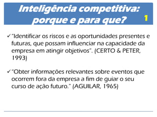 Inteligência competitiva: porque e para que? 
1 
“Identificar os riscos e as oportunidades presentes e futuras, que possam influenciar na capacidade da empresa em atingir objetivos”. (CERTO & PETER, 1993) 
“Obter informações relevantes sobre eventos que ocorrem fora da empresa a fim de guiar o seu curso de ação futuro.” (AGUILAR, 1965)  