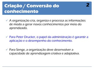 Criação / Conversão do conhecimento 
2 
A organização cria, organiza e processa as informações de modo a gerar novos conhecimentos por meio do aprendizado. 
Para Peter Drucker, o papel da administração é garantir a aplicação e o desempenho do conhecimento. 
Para Senge, a organização deve desenvolver a capacidade de aprendizagem criativa e adaptativa.  