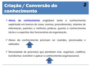 Criação / Conversão do conhecimento 
2 
Ativos do conhecimento englobam tanto o conhecimento explicitado em bancos de casos, normas, procedimentos, sistemas de informação, patentes e melhores práticas, quanto o conhecimento tácito e a expertise dos funcionários da organização. 
Ativos do conhecimento precisam ser nutridos, preservados e utilizados. 
Necessidade de processos que permitam criar, organizar, codificar, transformar, transferir e aplicar o conhecimento organizacional. 
GC 
GI  