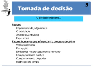 Tomada de decisão 
3 
Requer: 
Capacidade de julgamento 
Criatividade 
Análise quantitativa 
Experiência 
Fatores humanos que influenciam o processo decisório 
Valores pessoais 
Percepção 
Limitações no processamento humano 
Comportamento político 
Comportamento de poder 
Restrições de tempo 
O processo decisório...  