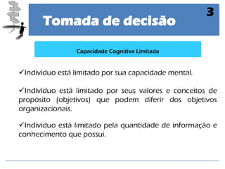 Tomada de decisão 
3 
Indivíduo está limitado por sua capacidade mental. 
Indivíduo está limitado por seus valores e conceitos de propósito (objetivos) que podem diferir dos objetivos organizacionais. 
Indivíduo está limitado pela quantidade de informação e conhecimento que possui. 
Capacidade Cognitiva Limitada  