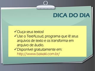 Prof. Leo Moraes - 2009 
No mundo 
Ouça seus textos! 
Use o TextALoud, programa que lê seus arquivos de texto e os transforma em arquivo de áudio. 
Disponível gratuitamente em: http://www.baixaki.com.br/ 
DICA DO DIA  