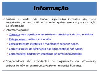 Embora os dados não tenham significados inerentes, são muito importantes porque constituem a matéria-prima essencial para a criação da informação 
Informação possui: 
Contexto: tem significado dentro de um ambiente e de uma realidade. 
Categorização: unidades de análise. 
Cálculo: trabalho estatístico e matemático sobre os dados. 
Correção: busca de eliminação dos erros contidos nos dados. 
Condensação: podem ser resumidos de forma mais analítica. 
Computadores são importantes na organização da informação; entretanto, não agregam contexto: somente mentes humanas. 
Informação  