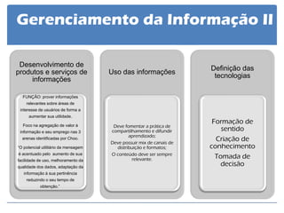 Definição das tecnologias 
Formação de sentido Criação de conhecimento Tomada de decisão 
Uso das informações 
Deve fomentar a prática de compartilhamento e difundir aprendizado; 
Deve possuir mix de canais de distribuição e formatos; 
O conteúdo deve ser sempre relevante. 
Desenvolvimento de produtos e serviços de informações 
FUNÇÃO: prover informações relevantes sobre áreas de interesse de usuários de forma a aumentar sua utilidade. Foco na agregação de valor à informação e seu emprego nas 3 arenas identificadas por Choo. “O potencial utilitário da mensagem é acentuado pelo aumento de sua facilidade de uso, melhoramento da qualidade dos dados, adaptação da informação à sua pertinência reduzindo o seu tempo de obtenção.”. 
Gerenciamento da Informação II  