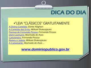 Prof. Leo Moraes - 2009 
No mundo 
LEIA “CLÁSSICOS” GRATUITAMENTE A Divina Comédia -Dante Alighieri A Comédia dos Erros -William Shakespeare Poemas de Fernando Pessoa -Fernando Pessoa Dom Casmurro -Machado de Assis Cancioneiro -Fernando Pessoa Romeu e Julieta -William Shakespeare A Cartomante -Machado de Assis ... www.dominiopublico.gov.br 
DICA DO DIA  