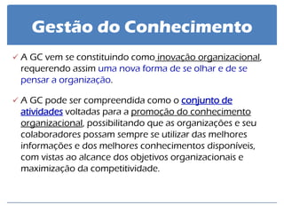 Gestão do Conhecimento 
A GC vem se constituindo como inovação organizacional, requerendo assim uma nova forma de se olhar e de se pensar a organização. 
A GC pode ser compreendida como o conjunto de atividades voltadas para a promoção do conhecimento organizacional, possibilitando que as organizações e seu colaboradores possam sempre se utilizar das melhores informações e dos melhores conhecimentos disponíveis, com vistas ao alcance dos objetivos organizacionais e maximização da competitividade.  