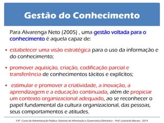 Gestão do Conhecimento 
Para Alvarenga Neto (2005) , uma gestão voltada para o conhecimento é aquela capaz de: 
estabelecer uma visão estratégica para o uso da informação e do conhecimento; 
promover aquisição, criação, codificação parcial e transferência de conhecimentos tácitos e explícitos; 
 estimular e promover a criatividade, a inovação, a aprendizagem e a educação continuada, além de propiciar um contexto organizacional adequado, ao se reconhecer o papel fundamental da cultura organizacional, das pessoas, seus comportamentos e atitudes. 
FJP - Curso de Administração Pública–Sistemas de Informação e Governança Eletrônica - Prof. Leonardo Moraes - 2014  
