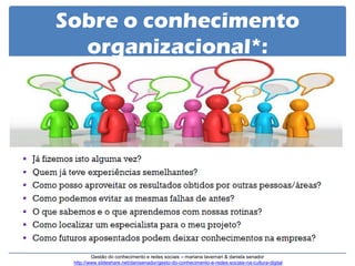 Sobre o conhecimento organizacional*: 
Gestão do conhecimento e redes sociais – mariana tavernari & daniela senador http://www.slideshare.net/danisenador/gesto-do-conhecimento-e-redes-sociais-na-cultura-digital  