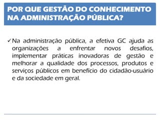 POR QUE GESTÃO DO CONHECIMENTO NA ADMINISTRAÇÃO PÚBLICA? 
Na administração pública, a efetiva GC ajuda as organizações a enfrentar novos desafios, implementar práticas inovadoras de gestão e melhorar a qualidade dos processos, produtos e serviços públicos em benefício do cidadão-usuário e da sociedade em geral.  