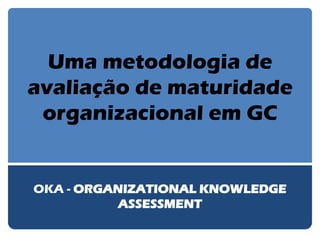 Uma metodologia de avaliação de maturidade organizacional em GC 
OKA - ORGANIZATIONAL KNOWLEDGE ASSESSMENT  