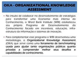 OKA - ORGANIZATIONAL KNOWLEDGE ASSESSMENT 
No intuito de colaborar no desenvolvimento de estratégias para transformar uma Economia mais intensa do Conhecimento, o Word Bank Institute (WBI) estabeleceu seu próprio Programa de Desenvolvimento do Conhecimento focado em incentivos, educação, infra- estrutura da informação e sistemas de inovação. 
Para complementar esse programa o WBI desenvolveu uma metodologia, o Organizational Knowledge Assessment (OKA) que serve como uma ferramenta de benchmarking usada para ajudar tanto organizações públicas quanto privadas a compreender melhor seus desafios e capabilidades de conhecimento.  