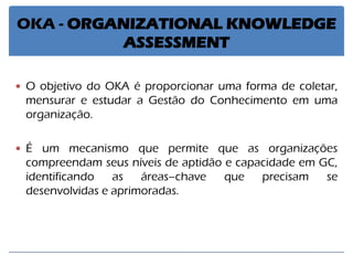 OKA - ORGANIZATIONAL KNOWLEDGE ASSESSMENT 
O objetivo do OKA é proporcionar uma forma de coletar, mensurar e estudar a Gestão do Conhecimento em uma organização. 
É um mecanismo que permite que as organizações compreendam seus níveis de aptidão e capacidade em GC, identificando as áreas–chave que precisam se desenvolvidas e aprimoradas.  