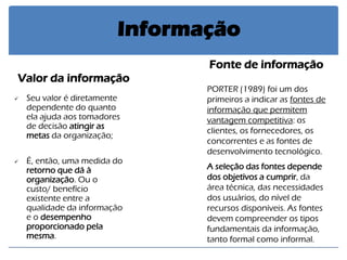 Valor da informação 
Seu valor é diretamente dependente do quanto ela ajuda aos tomadores de decisão atingir as metas da organização; 
É, então, uma medida do retorno que dá à organização. Ou o custo/ benefício existente entre a qualidade da informação e o desempenho proporcionado pela mesma. 
Fonte de informação 
PORTER (1989) foi um dos primeiros a indicar as fontes de informação que permitem vantagem competitiva: os clientes, os fornecedores, os concorrentes e as fontes de desenvolvimento tecnológico. A seleção das fontes depende dos objetivos a cumprir, da área técnica, das necessidades dos usuários, do nível de recursos disponíveis. As fontes devem compreender os tipos fundamentais da informação, tanto formal como informal. 
Informação  