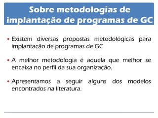 Existem diversas propostas metodológicas para implantação de programas de GC 
A melhor metodologia é aquela que melhor se encaixa no perfil da sua organização. 
Apresentamos a seguir alguns dos modelos encontrados na literatura. 
Sobre metodologias de implantação de programas de GC  