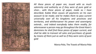 All these pieces of paper are, issued with as much
solemnity and authority as if they were of pure gold or
silver... with these pieces of paper, made as I have
described, Kublai Khan causes all payments on his own
account to be made; and he makes them to pass current
universally over all his kingdoms and provinces and
territories, and whithersoever his power and sovereignty
extends... and indeed everybody takes them readily, for
wheresoever a person may go throughout the Great Kaan's
dominions he shall find these pieces of paper current, and
shall be able to transact all sales and purchases of goods
by means of them just as well as if they were coins of pure
gold
Marco Polo, The Travels of Marco Polo
 