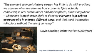 14
“The standart economic-history version has little to do with anything
we observe when we examine how economic life is actually
conducted, in real communities and marketplaces, almost anywhere
– where one is much more likely to discover everyone is in debt to
everyone else in a dozen different ways, and that most transaction
take place without the use of currency.”
David Graeber, Debt: the first 5000 years
Tally sticks – used from 18.000 BC to 1826 AD
 