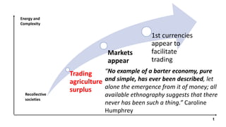 Trading
agriculture
surplus
Markets
appear
1st currencies
appear to
facilitate
trading
Recollective
societies
t
Energy and
Complexity
“No example of a barter economy, pure
and simple, has ever been described, let
alone the emergence from it of money; all
available ethnography suggests that there
never has been such a thing.” Caroline
Humphrey
 
