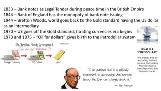 1833 – Bank notes as Legal Tender during peace time in the British Empire
1844 – Bank of England has the monopoly of bank note issuing
1944 – Bretton Woods, world goes back to the Gold standard having the US dollar
as an intermediary
1970 – US goes off the Gold standard, floating currencies era begins
1973 and 1975 – “Oil for dollars” gives birth to the Petrodollar system
 