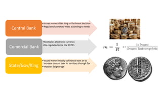 •Issues money after King or Parlimant decision
•Regulates Monetary mass according to needs
Central Bank
•Multiplies electronic currency
•De-regulated since the 1970’s
Comercial Bank
•Issues money mostly to finance wars or to
increase control over its territory through Tax
•Imposes SeignorageState/Gov/King
 