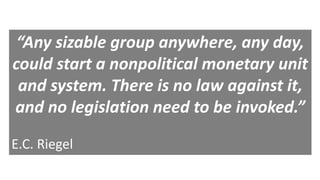 “Any sizable group anywhere, any day,
could start a nonpolitical monetary unit
and system. There is no law against it,
and no legislation need to be invoked.”
E.C. Riegel
 