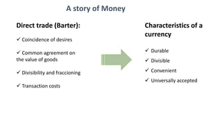Direct trade (Barter):
 Coincidence of desires
 Common agreement on
the value of goods
 Divisibility and fraccioning
 Transaction costs
Characteristics of a
currency
 Durable
 Divisible
 Convenient
 Universally accepted
A story of Money
 