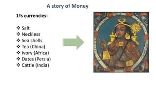 1ªs currencies:
 Salt
 Neckless
 Sea shells
 Tea (China)
 Ivory (Africa)
 Dates (Persia)
 Cattle (India)
Metals:
 Gold
 Silver
 Coper
 Iron
A story of Money
 