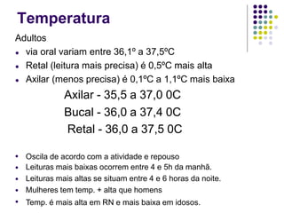 Temperatura
Adultos
● via oral variam entre 36,1º a 37,5ºC
● Retal (leitura mais precisa) é 0,5ºC mais alta
● Axilar (menos precisa) é 0,1ºC a 1,1ºC mais baixa
Axilar - 35,5 a 37,0 0C
Bucal - 36,0 a 37,4 0C
Retal - 36,0 a 37,5 0C
●
●
●
●
●
Oscila de acordo com a atividade e repouso
Leituras mais baixas ocorrem entre 4 e 5h da manhã.
Leituras mais altas se situam entre 4 e 6 horas da noite.
Mulheres tem temp. + alta que homens
Temp. é mais alta em RN e mais baixa em idosos.
 