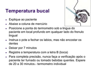 Temperatura bucal
● Explique ao paciente
● Abaixe a coluna de mercúrio
● Posicione a ponta do termometro sob a lingua do
paciente em local profundo em qualquer lado do frenulo
lingual
● Instrua o pcte a fechar os labios, mas não encostar os
dentes
● Deixar por 7 minutos
● Registre a temperatura com a letra B (boca)
● Para completa precisão, nunca faça a verificação após o
paciente ter fumado ou tomado bebidas quentes. Espere
de 20 a 30 minutos.- termometro individual
 