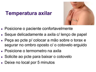 Temperatura axilar
● Posicione o paciente confortavelmente
● Seque delicadamente a axila c/ lenço de papel
● Peça ao pcte p/ colocar a mão sobre o torax e
segurar no ombro oposto c/ o cotovelo erguido
● Posicione o termometro na axila
● Solicite ao pcte para baixar o cotovelo
● Deixe no local por 5 minutos
 