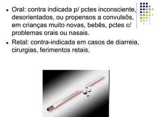 ● Oral: contra indicada p/ pctes inconsciente,
desorientados, ou propensos a convulsõs,
em crianças muito novas, bebês, pctes c/
problemas orais ou nasais.
● Retal: contra-indicada em casos de diarreia,
cirurgias, ferimentos retais.
 