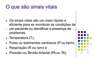O que são sinais vitais
● Os sinais vitais são um meio rápido e
eficiente para se monitorar as condições de
um paciente ou identificar a presença de
problemas
● Temperatura (T),
● Pulso ou batimentos cardíacos (P ou bpm),
● Respiração (R ou rpm) e
● Pressão ou T
ensão Arterial (PA ou TA).
 