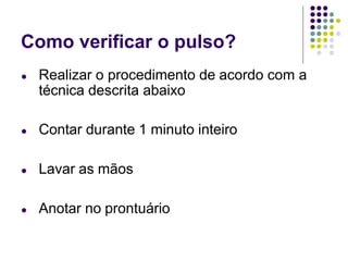 Como verificar o pulso?
● Realizar o procedimento de acordo com a
técnica descrita abaixo
● Contar durante 1 minuto inteiro
● Lavar as mãos
● Anotar no prontuário
 