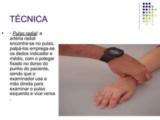 TÉCNICA
● - Pulso radial: a
artéria radial
encontra-se no pulso,
palpá-los emprega-se
os dedos indicador e
médio, com o polegar
fixado no dorso do
punho do paciente,
sendo que o
examinador usa a
mão direita para
examinar o pulso
esquerdo e vice versa
.
 