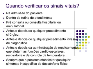 Quando verificar os sinais vitais?
● Na admissão do paciente
● Dentro da rotina de atendimento
● Pré consulta ou consulta hospitalar ou
ambulatorial.
● Antes e depois de qualquer procedimento
cirúrgico.
● Antes e depois de qualquer procedimento invasivo
de diagnóstico
● Antes e depois da administração de medicamentos
que afetam as funções cardiovasculares,
respiratória e de controle da temperatura.
● Sempre que o paciente manifestar quaisquer
sintomas inespecífico de desconforto físico
 