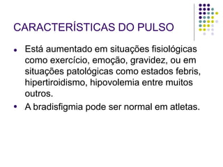 CARACTERÍSTICAS DO PULSO
●
● Está aumentado em situações fisiológicas
como exercício, emoção, gravidez, ou em
situações patológicas como estados febris,
hipertiroidismo, hipovolemia entre muitos
outros.
A bradisfigmia pode ser normal em atletas.
 