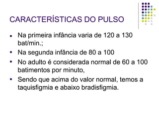 CARACTERÍSTICAS DO PULSO
●
●
●
● Na primeira infância varia de 120 a 130
bat/min.;
Na segunda infância de 80 a 100
No adulto é considerada normal de 60 a 100
batimentos por minuto,
Sendo que acima do valor normal, temos a
taquisfigmia e abaixo bradisfigmia.
 