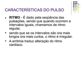 CARACTERÍSTICAS DO PULSO
●
●
● RITMO - É dado pela seqüência das
pulsações, sendo que quando ocorrem a
intervalos iguais, chamamos de ritmo
regular,
sendo que se os intervalos são ora mais
longos ora mais curtos, o ritmo é irregular.
A arritmia traduz alteração do ritmo
cardíaco.
 