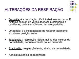 ALTERAÇÕES DA RESPIRAÇÃO
● Dispnéia: é a respiração difícil, trabalhosa ou curta. É
sintoma comum de várias doenças pulmonares e
cardíacas; pode ser súbita ou lenta e gradativa.
● Ortopnéia: é a incapacidade de respirar facilmente,
exceto na posição ereta.
● Taquipnéia : respiração rápida, acima dos valores da
normalidade, freqüentemente pouco profunda.
● Bradipnéia : respiração lenta, abaixo da normalidade.
● Apnéia: ausência da respiração
 