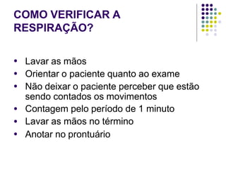 COMO VERIFICAR A
RESPIRAÇÃO?
●
●
●
Lavar as mãos
Orientar o paciente quanto ao exame
Não deixar o paciente perceber que estão
sendo contados os movimentos
Contagem pelo período de 1 minuto
Lavar as mãos no término
Anotar no prontuário
●
●
●
 