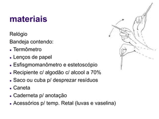 materiais
Relógio
Bandeja contendo:
● Termômetro
● Lenços de papel
● Esfisgmomanômetro e estetoscópio
● Recipiente c/ algodão c/ alcool a 70%
● Saco ou cuba p/ desprezar resíduos
● Caneta
● Caderneta p/ anotação
● Acessórios p/ temp. Retal (luvas e vaselina)
 
