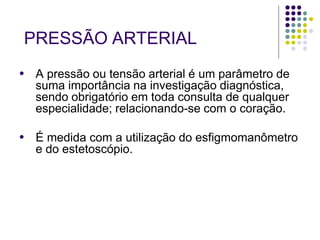 PRESSÃO ARTERIAL
● A pressão ou tensão arterial é um parâmetro de
suma importância na investigação diagnóstica,
sendo obrigatório em toda consulta de qualquer
especialidade; relacionando-se com o coração.
● É medida com a utilização do esfigmomanômetro
e do estetoscópio.
 