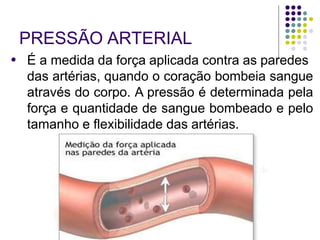 PRESSÃO ARTERIAL
● É a medida da força aplicada contra as paredes
das artérias, quando o coração bombeia sangue
através do corpo. A pressão é determinada pela
força e quantidade de sangue bombeado e pelo
tamanho e flexibilidade das artérias.
 