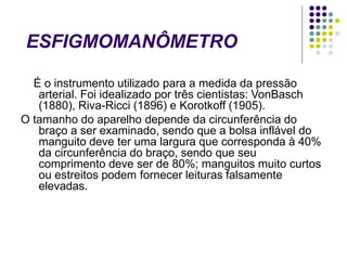 ESFIGMOMANÔMETRO
É o instrumento utilizado para a medida da pressão
arterial. Foi idealizado por três cientistas: VonBasch
(1880), Riva-Ricci (1896) e Korotkoff (1905).
O tamanho do aparelho depende da circunferência do
braço a ser examinado, sendo que a bolsa inflável do
manguito deve ter uma largura que corresponda à 40%
da circunferência do braço, sendo que seu
comprimento deve ser de 80%; manguitos muito curtos
ou estreitos podem fornecer leituras falsamente
elevadas.
 