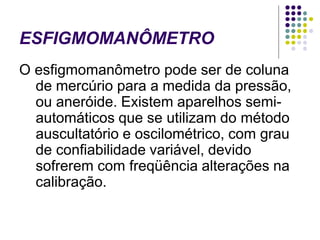 ESFIGMOMANÔMETRO
O esfigmomanômetro pode ser de coluna
de mercúrio para a medida da pressão,
ou aneróide. Existem aparelhos semi-
automáticos que se utilizam do método
auscultatório e oscilométrico, com grau
de confiabilidade variável, devido
sofrerem com freqüência alterações na
calibração.
 
