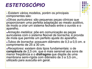 ESTETOSCÓPIO
- Existem vários modelos, porém os principais
componentes são:
●Olivas auriculares: são pequenas peças cônicas que
proporcionam uma perfeita adaptação ao meato auditivo,
de modo a criar um sistema fechado entre o ouvido e o
aparelho.
●Armação metálica: põe em comunicação as peças
auriculares com o sistema flexível de borracha; é provida
de mola que permite um perfeito ajuste do aparelho.
●Tubos de borracha: possuem diâmetro de 0,3 a 0,5 cm. e
comprimento de 25 a 30 cm.
●Receptores: existem dois tipos fundamentais: o de
campânula de 2,5 cm. que é mais sensível aos sons de
menor freqüência e o diafragma que dispõe de uma
membrana semi-rígida com diâmetro de 3 a 3,5 cm.,
utilizado para ausculta em geral.
 