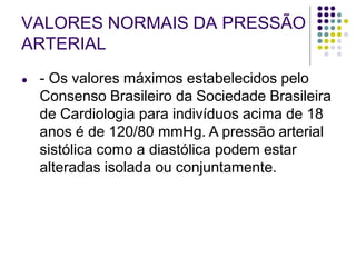 VALORES NORMAIS DA PRESSÃO
ARTERIAL
● - Os valores máximos estabelecidos pelo
Consenso Brasileiro da Sociedade Brasileira
de Cardiologia para indivíduos acima de 18
anos é de 120/80 mmHg. A pressão arterial
sistólica como a diastólica podem estar
alteradas isolada ou conjuntamente.
 